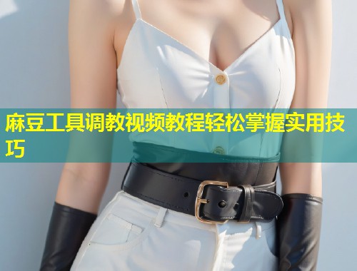 麻豆工具调教视频教程轻松掌握实用技巧