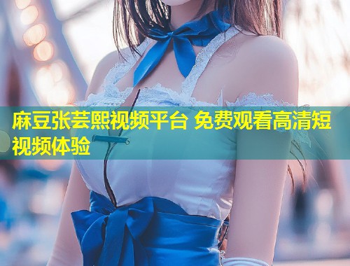 麻豆张芸熙视频平台 免费观看高清短视频体验