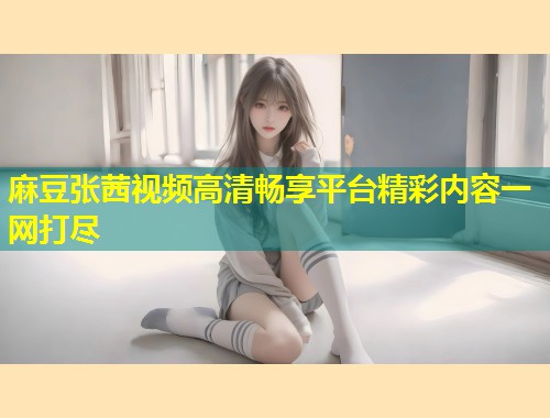 麻豆张茜视频高清畅享平台精彩内容一网打尽