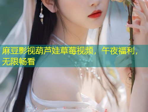 麻豆影视葫芦娃草莓视频，午夜福利，无限畅看