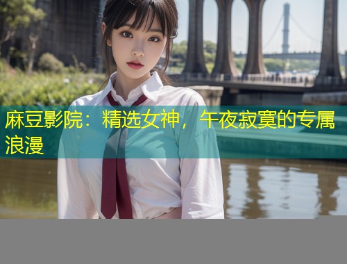 麻豆影院：精选女神，午夜寂寞的专属浪漫