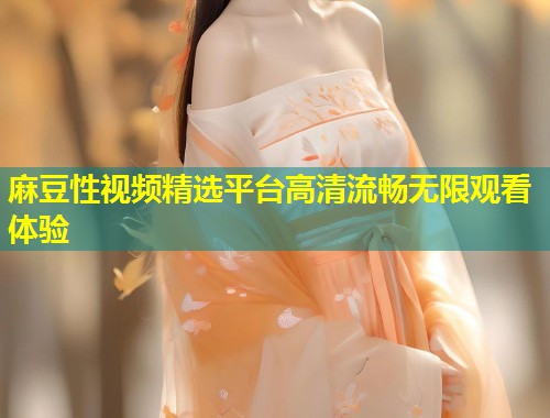 麻豆性视频精选平台高清流畅无限观看体验