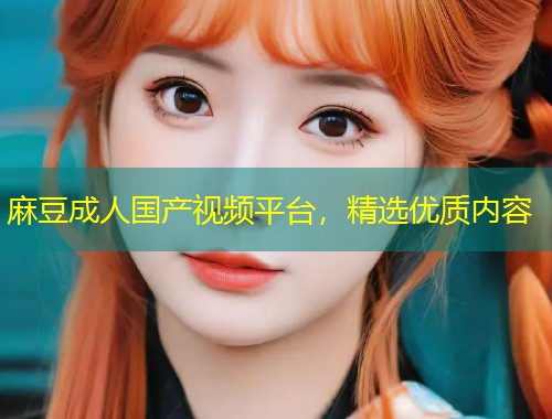 麻豆成人国产视频平台，精选优质内容