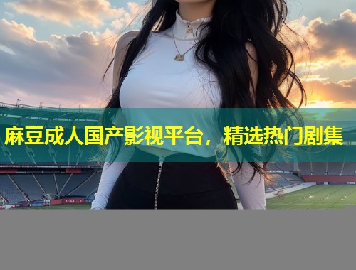 麻豆成人国产影视平台，精选热门剧集