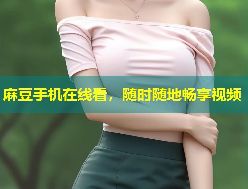 麻豆手机在线看，随时随地畅享视频