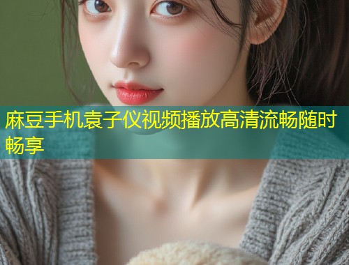 麻豆手机袁子仪视频播放高清流畅随时畅享
