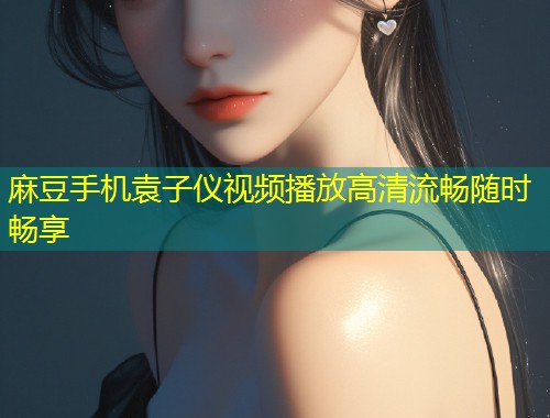麻豆手机袁子仪视频播放高清流畅随时畅享