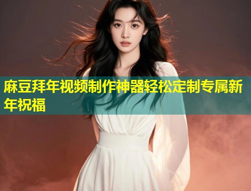 麻豆拜年视频制作神器轻松定制专属新年祝福