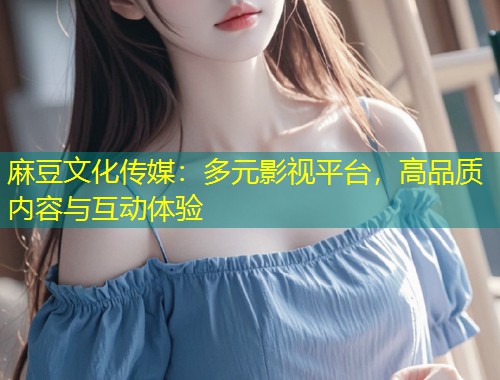 麻豆文化传媒：多元影视平台，高品质内容与互动体验