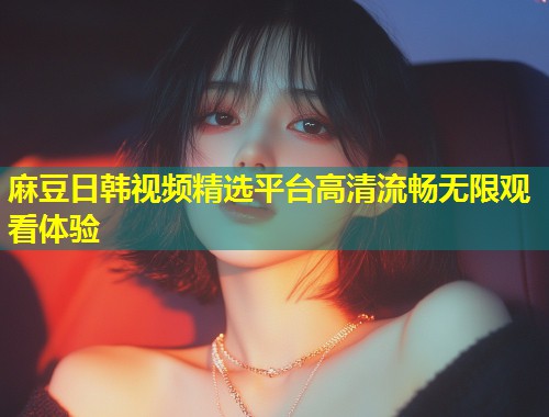 麻豆日韩视频精选平台高清流畅无限观看体验