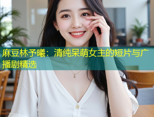 麻豆林予曦：清纯呆萌女主的短片与广播剧精选