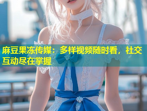 麻豆果冻传媒：多样视频随时看，社交互动尽在掌握