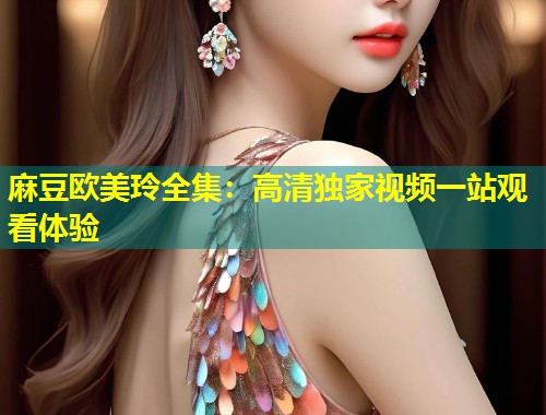 麻豆欧美玲全集：高清独家视频一站观看体验