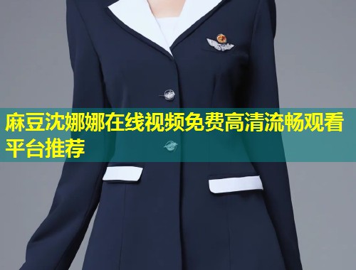 麻豆沈娜娜在线视频免费高清流畅观看平台推荐