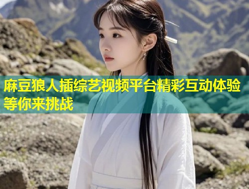 麻豆狼人插综艺视频平台精彩互动体验等你来挑战