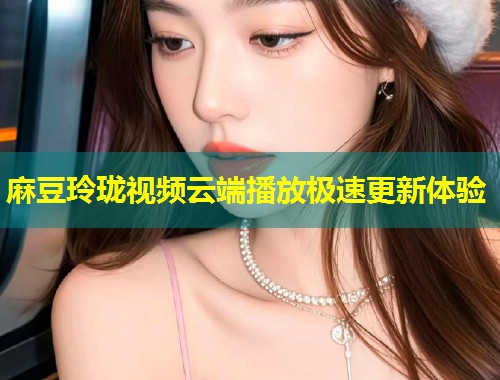 麻豆玲珑视频云端播放极速更新体验