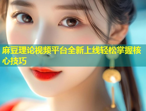 麻豆理论视频平台全新上线轻松掌握核心技巧