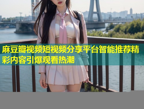 麻豆瓣视频短视频分享平台智能推荐精彩内容引爆观看热潮