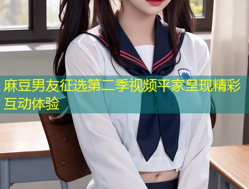 麻豆男友征选第二季视频平家呈现精彩互动体验