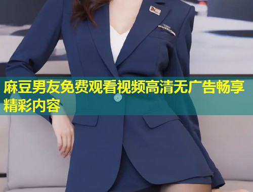 麻豆男友免费观看视频高清无广告畅享精彩内容