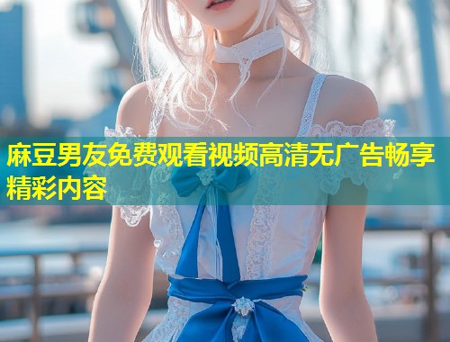 麻豆男友免费观看视频高清无广告畅享精彩内容