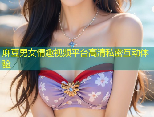麻豆男女情趣视频平台高清私密互动体验