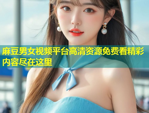 麻豆男女视频平台高清资源免费看精彩内容尽在这里