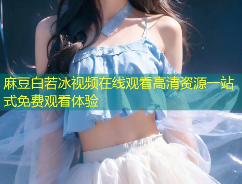 麻豆白若冰视频在线观看高清资源一站式免费观看体验