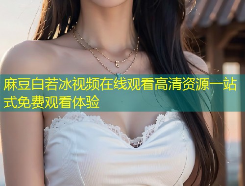 麻豆白若冰视频在线观看高清资源一站式免费观看体验