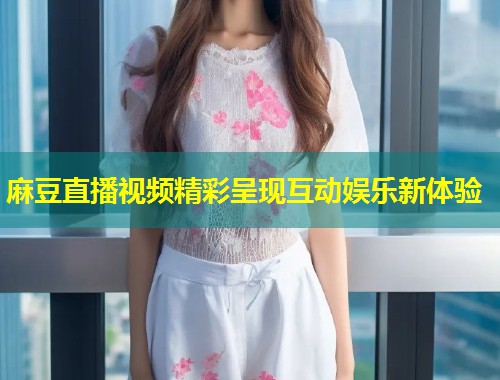 麻豆直播视频精彩呈现互动娱乐新体验