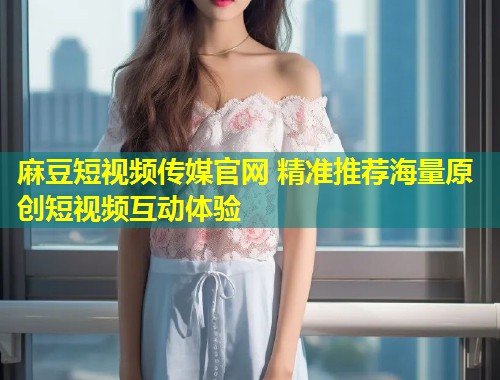麻豆短视频传媒官网 精准推荐海量原创短视频互动体验