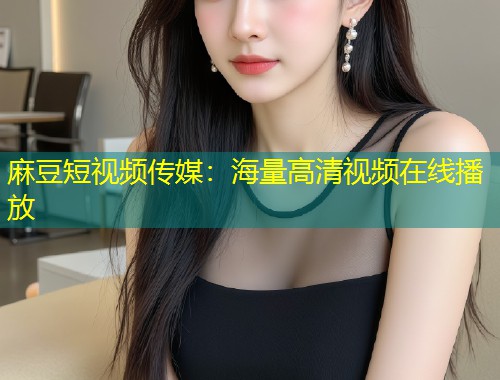 麻豆短视频传媒：海量高清视频在线播放