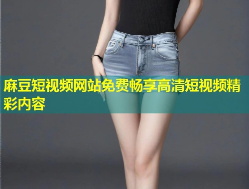 麻豆短视频网站免费畅享高清短视频精彩内容