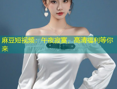 麻豆短视频:午夜寂寞,高清福利等你来 麻豆短视频:午夜寂寞,高清福利等你来