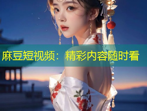 麻豆短视频:精彩内容随时看 麻豆短视频:精彩内容随时看
