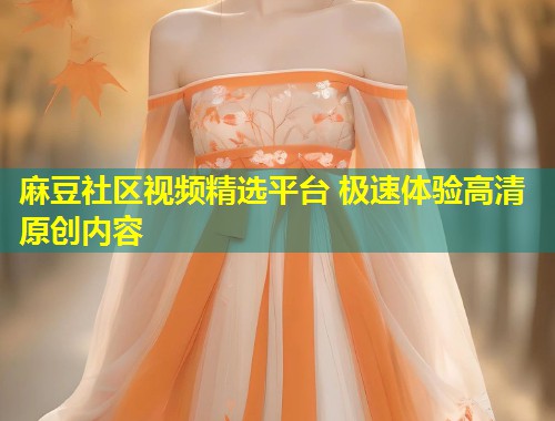 麻豆社区视频精选平台 极速体验高清原创内容 麻豆社区视频精选平台 极速体验高清原创内容