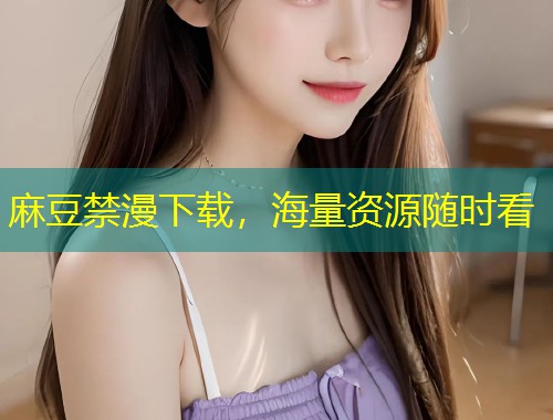 麻豆禁漫下载,海量资源随时看 麻豆禁漫下载,海量资源随时看