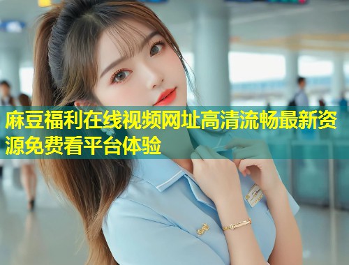 麻豆福利在线视频网址高清流畅最新资源免费看平台体验 麻豆福利在线视频网址高清流畅最新资源免费看平台体验