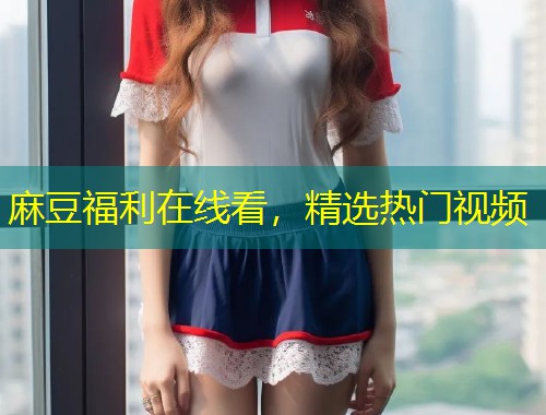 麻豆福利在线看,精选热门视频 麻豆福利在线看,精选热门视频