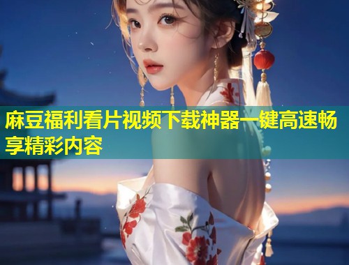麻豆福利看片视频下载神器一键高速畅享精彩内容 麻豆福利看片视频下载神器一键高速畅享精彩内容