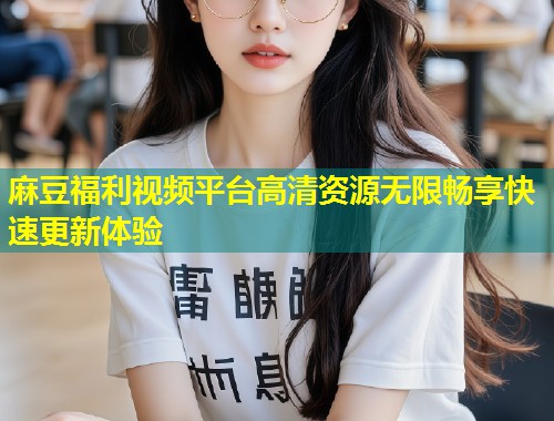 麻豆福利视频平台高清资源无限畅享快速更新体验 麻豆福利视频平台高清资源无限畅享快速更新体验