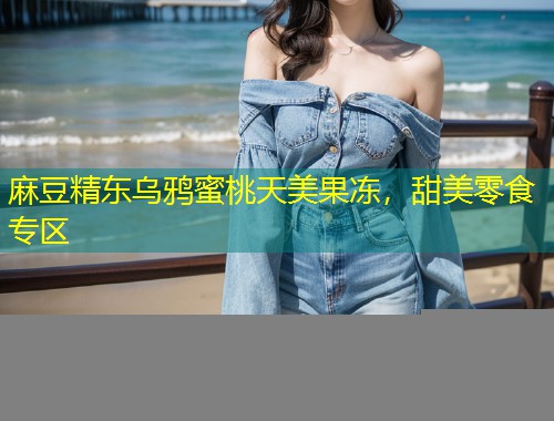 麻豆精东乌鸦蜜桃天美果冻,甜美零食专区 麻豆精东乌鸦蜜桃天美果冻,甜美零食专区