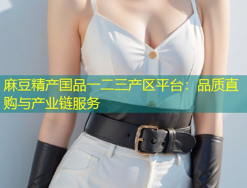 麻豆精产国品一二三产区平台:品质直购与产业链服务 麻豆精产国品一二三产区平台:品质直购与产业链服务
