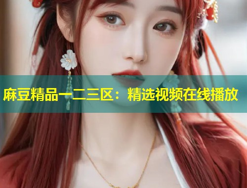 麻豆精品一二三区:精选视频在线播放 麻豆精品一二三区:精选视频在线播放