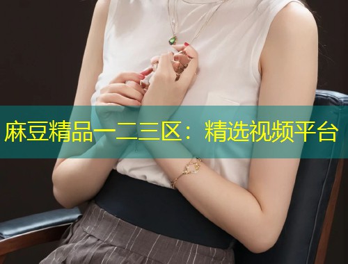 麻豆精品一二三区:精选视频平台 麻豆精品一二三区:精选视频平台