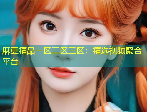 麻豆精品一区二区三区:精选视频聚合平台 麻豆精品一区二区三区:精选视频聚合平台