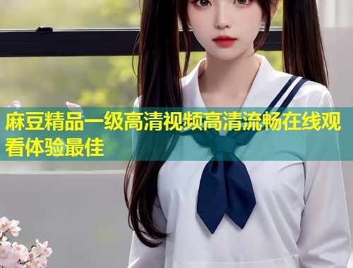 麻豆精品一级高清视频高清流畅在线观看体验最佳 麻豆精品一级高清视频高清流畅在线观看体验最佳