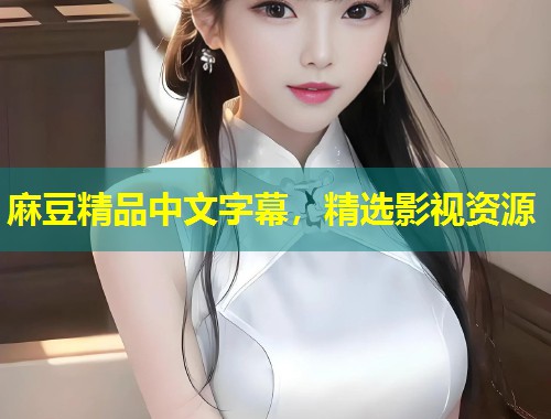 麻豆精品中文字幕,精选影视资源 麻豆精品中文字幕,精选影视资源