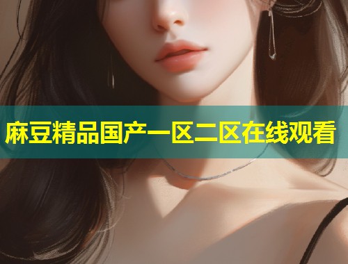 麻豆精品国产一区二区在线观看 麻豆精品国产一区二区在线观看