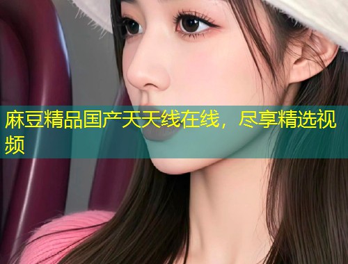 麻豆精品国产天天线在线,尽享精选视频 麻豆精品国产天天线在线,尽享精选视频